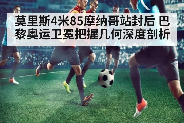 莫里斯4米85摩纳哥站封后 巴黎奥运卫冕把握几何深度剖析